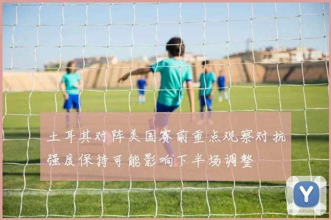 土耳其对阵美国赛前重点观察对抗强度保持可能影响下半场调整