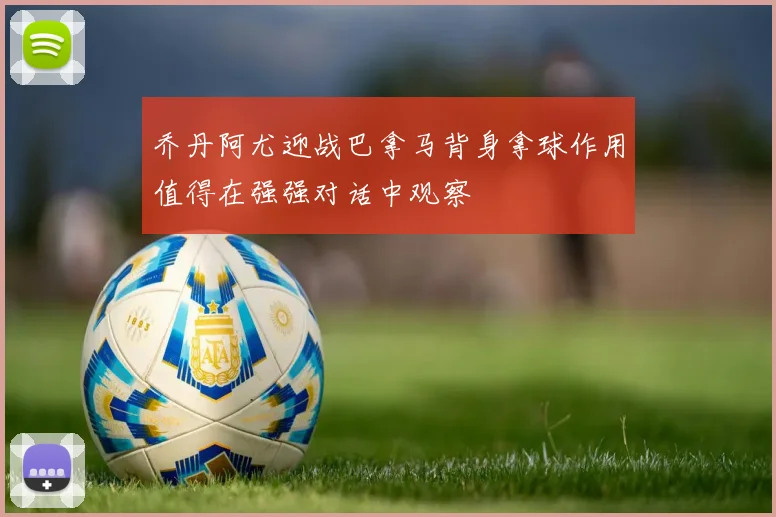 乔丹阿尤迎战巴拿马背身拿球作用值得在强强对话中观察