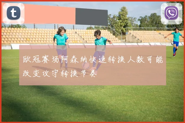 欧冠赛场阿森纳快速转换人数可能改变攻守转换节奏