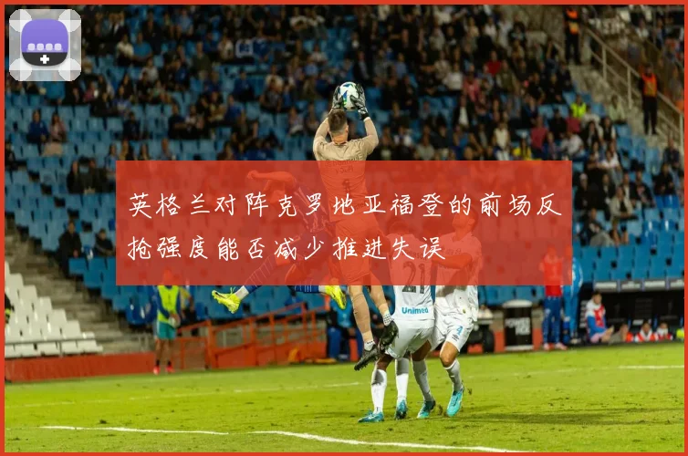 英格兰对阵克罗地亚福登的前场反抢强度能否减少推进失误