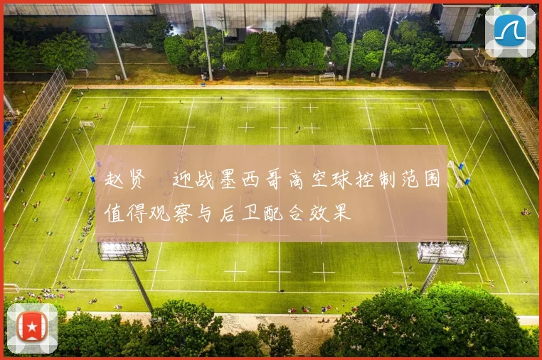 赵贤祐迎战墨西哥高空球控制范围值得观察与后卫配合效果