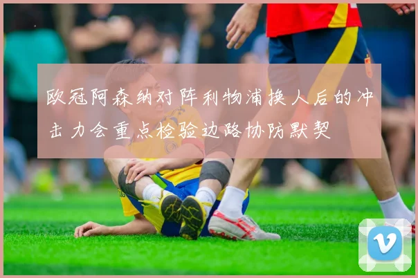 欧冠阿森纳对阵利物浦换人后的冲击力会重点检验边路协防默契