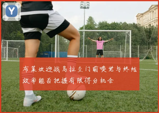 布莱坎迎战乌拉圭门前嗅觉与终结效率能否把握有限得分机会