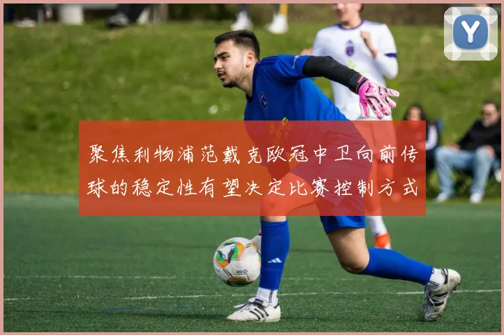 聚焦利物浦范戴克欧冠中卫向前传球的稳定性有望决定比赛控制方式