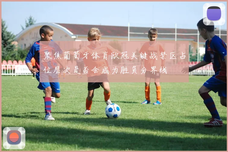 聚焦葡萄牙体育欧冠关键战禁区占位层次是否会成为胜负分界线
