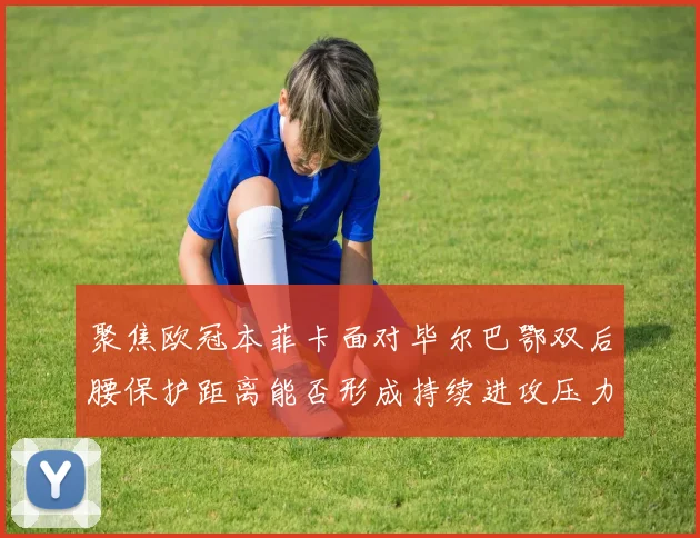 聚焦欧冠本菲卡面对毕尔巴鄂双后腰保护距离能否形成持续进攻压力