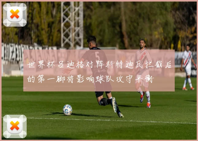 世界杯吕迪格对阵科特迪瓦拦截后的第一脚将影响球队攻守平衡