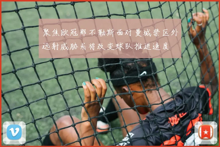 聚焦欧冠那不勒斯面对曼城禁区外远射威胁或将改变球队推进速度