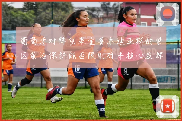 葡萄牙对阵刚果金鲁本迪亚斯的禁区前沿保护能否限制对手核心发挥