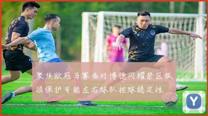 聚焦欧冠马赛面对博德闪耀禁区弧顶保护可能左右球队控球稳定性