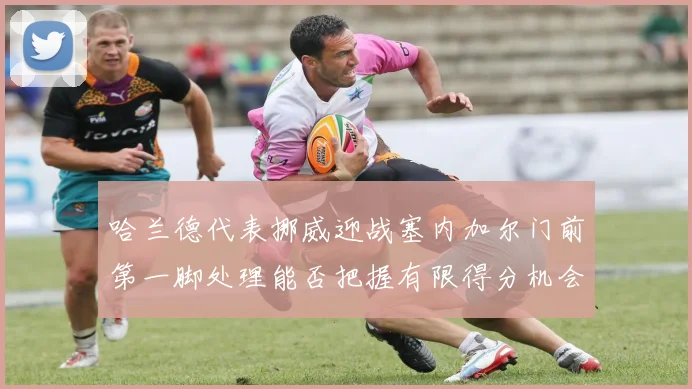 哈兰德代表挪威迎战塞内加尔门前第一脚处理能否把握有限得分机会